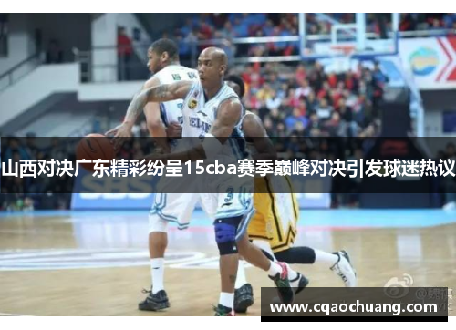 山西对决广东精彩纷呈15cba赛季巅峰对决引发球迷热议