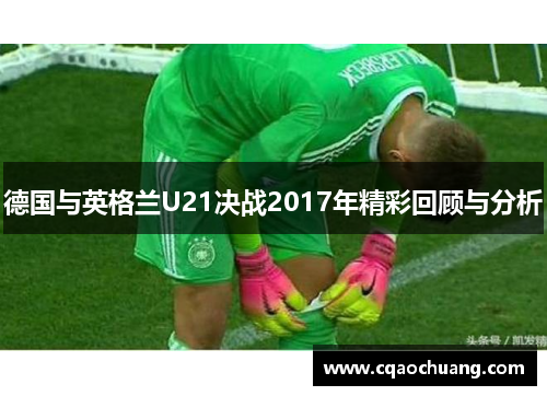 德国与英格兰U21决战2017年精彩回顾与分析