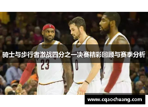 骑士与步行者激战四分之一决赛精彩回顾与赛季分析
