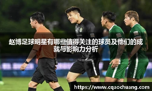 赵博足球明星有哪些值得关注的球员及他们的成就与影响力分析